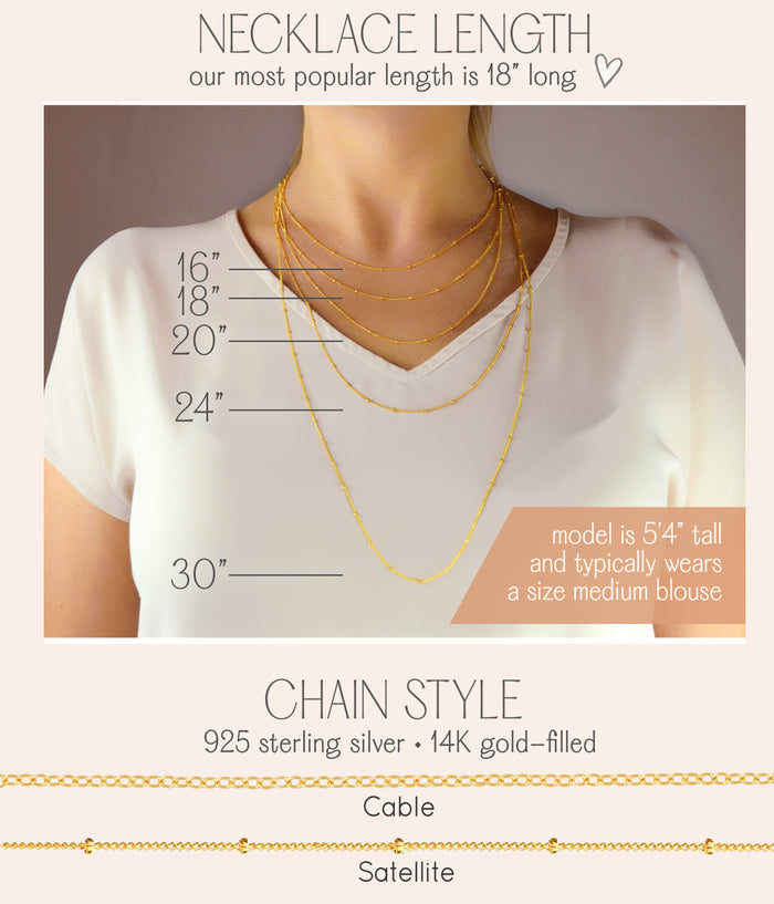 Necklace length and cable and satellite chain styles offered. necklaces for women, gift for her, gift for wife, birthday, christmas gift, valentine's day gift, gift for girlfriend, anniversary gift, silver anniversary, gold anniversary, personalized jewelry, custom jewelry, gift for fiance, holiday gift, unique gift ideas, necklaces for her, wedding party gifts, bridal party gifts, prom season, prom jewelry, birthstone jewelry, birthstone necklaces, engraved necklaces. sterling silver, 14k gold filled.