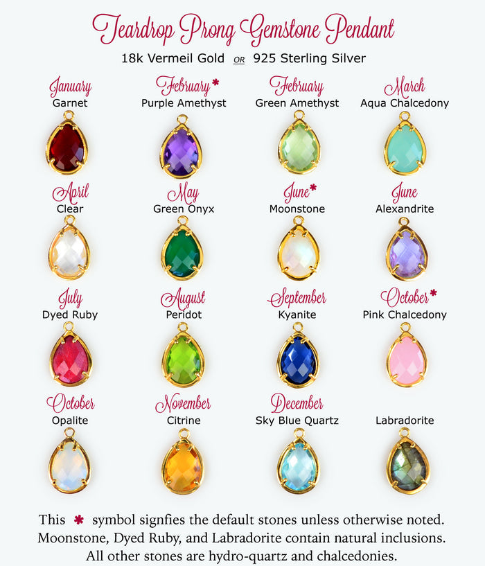 Prong set teardrop pendants available in birthstones for January Garnet, February Purple Amethyst (default) or Green Amethyst, March Aqua Chalcedony, April Clear Quartz, May Green Onyx, June Rainbow Moonstone (default) or Alexandrite, July Ruby, August Peridot, September Kyanite, October Pink Chalcedony (default) or Opalite, November Citrine, December Blue Topaz, or Labradorite in either silver or gold vermeil